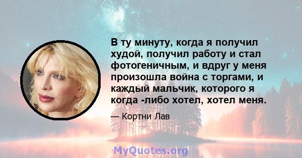 В ту минуту, когда я получил худой, получил работу и стал фотогеничным, и вдруг у меня произошла война с торгами, и каждый мальчик, которого я когда -либо хотел, хотел меня.