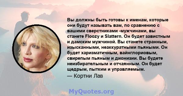 Вы должны быть готовы к именам, которые они будут называть вам, по сравнению с вашими сверстниками -мужчинами, вы станете Floozy и Slattern. Он будет завистным и дамским мужчиной. Вы станете странным, изысканными,