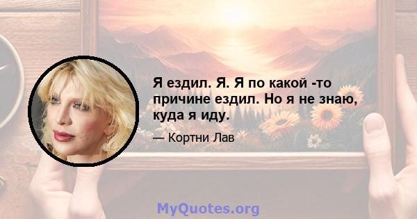 Я ездил. Я. Я по какой -то причине ездил. Но я не знаю, куда я иду.