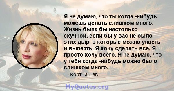 Я не думаю, что ты когда -нибудь можешь делать слишком много. Жизнь была бы настолько скучной, если бы у вас не было этих дыр, в которые можно упасть и вылезть. Я хочу сделать все. Я просто хочу всего. Я не думаю, что у 