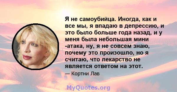 Я не самоубийца. Иногда, как и все мы, я впадаю в депрессию, и это было больше года назад, и у меня была небольшая мини -атака, ну, я не совсем знаю, почему это произошло, но я считаю, что лекарство не является ответом