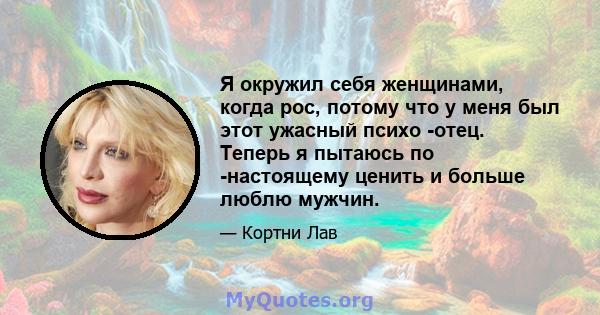 Я окружил себя женщинами, когда рос, потому что у меня был этот ужасный психо -отец. Теперь я пытаюсь по -настоящему ценить и больше люблю мужчин.