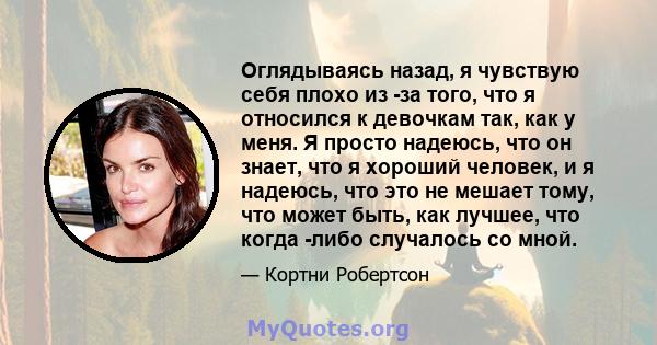 Оглядываясь назад, я чувствую себя плохо из -за того, что я относился к девочкам так, как у меня. Я просто надеюсь, что он знает, что я хороший человек, и я надеюсь, что это не мешает тому, что может быть, как лучшее,