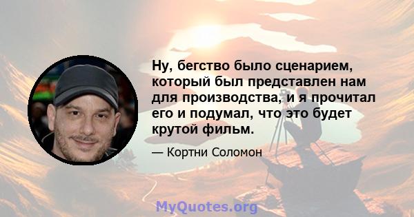 Ну, бегство было сценарием, который был представлен нам для производства, и я прочитал его и подумал, что это будет крутой фильм.