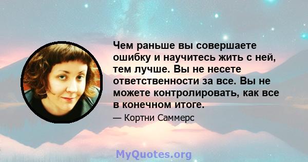 Чем раньше вы совершаете ошибку и научитесь жить с ней, тем лучше. Вы не несете ответственности за все. Вы не можете контролировать, как все в конечном итоге.