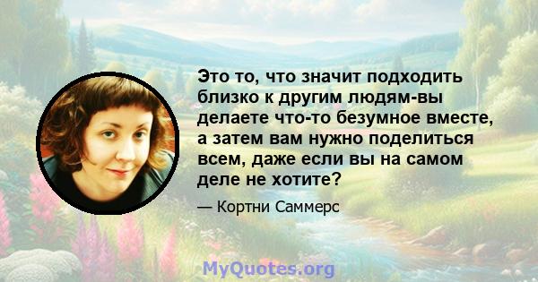 Это то, что значит подходить близко к другим людям-вы делаете что-то безумное вместе, а затем вам нужно поделиться всем, даже если вы на самом деле не хотите?