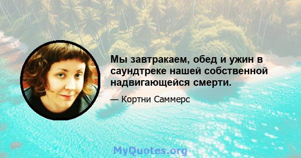 Мы завтракаем, обед и ужин в саундтреке нашей собственной надвигающейся смерти.