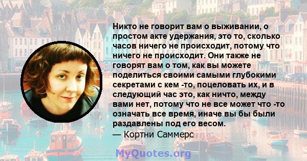 Никто не говорит вам о выживании, о простом акте удержания, это то, сколько часов ничего не происходит, потому что ничего не происходит. Они также не говорят вам о том, как вы можете поделиться своими самыми глубокими