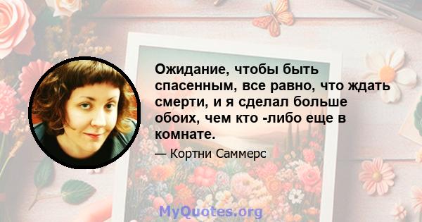 Ожидание, чтобы быть спасенным, все равно, что ждать смерти, и я сделал больше обоих, чем кто -либо еще в комнате.