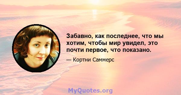 Забавно, как последнее, что мы хотим, чтобы мир увидел, это почти первое, что показано.