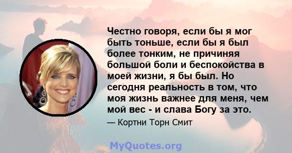 Честно говоря, если бы я мог быть тоньше, если бы я был более тонким, не причиняя большой боли и беспокойства в моей жизни, я бы был. Но сегодня реальность в том, что моя жизнь важнее для меня, чем мой вес - и слава