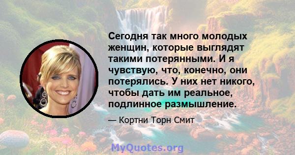 Сегодня так много молодых женщин, которые выглядят такими потерянными. И я чувствую, что, конечно, они потерялись. У них нет никого, чтобы дать им реальное, подлинное размышление.