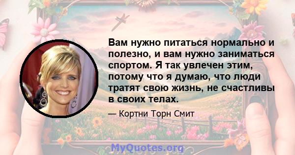 Вам нужно питаться нормально и полезно, и вам нужно заниматься спортом. Я так увлечен этим, потому что я думаю, что люди тратят свою жизнь, не счастливы в своих телах.