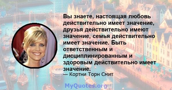 Вы знаете, настоящая любовь действительно имеет значение, друзья действительно имеют значение, семья действительно имеет значение. Быть ответственным и дисциплинированным и здоровым действительно имеет значение.