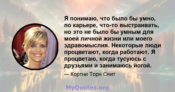 Я понимаю, что было бы умно, по карьере, что-то выстраивать, но это не было бы умным для моей личной жизни или моего здравомыслия. Некоторые люди процветают, когда работают. Я процветаю, когда тусуюсь с друзьями и