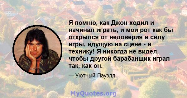 Я помню, как Джон ходил и начинал играть, и мой рот как бы открылся от недоверия в силу игры, идущую на сцене - и технику! Я никогда не видел, чтобы другой барабанщик играл так, как он.