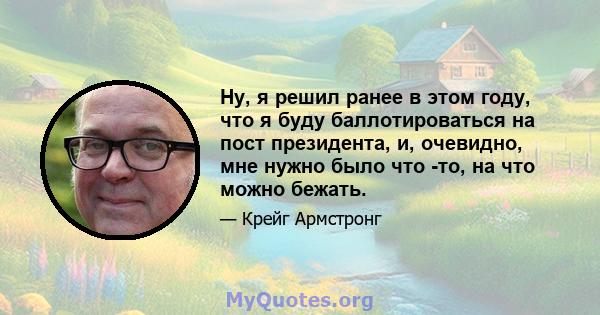 Ну, я решил ранее в этом году, что я буду баллотироваться на пост президента, и, очевидно, мне нужно было что -то, на что можно бежать.