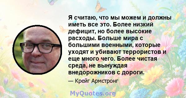 Я считаю, что мы можем и должны иметь все это. Более низкий дефицит, но более высокие расходы. Больше мира с большими военными, которые уходят и убивают террористов и еще много чего. Более чистая среда, не вынуждая