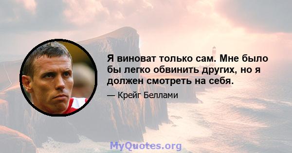 Я виноват только сам. Мне было бы легко обвинить других, но я должен смотреть на себя.