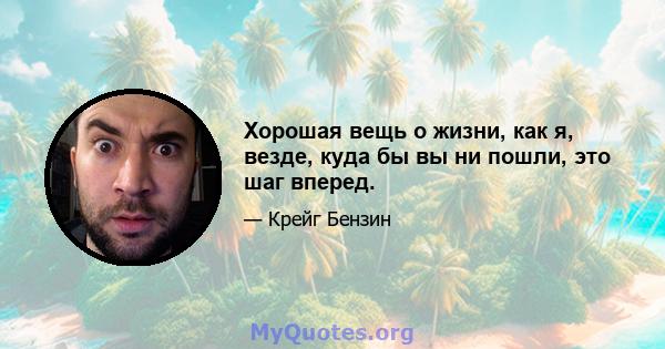 Хорошая вещь о жизни, как я, везде, куда бы вы ни пошли, это шаг вперед.