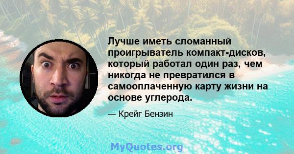 Лучше иметь сломанный проигрыватель компакт-дисков, который работал один раз, чем никогда не превратился в самооплаченную карту жизни на основе углерода.