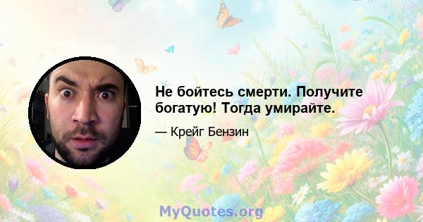 Не бойтесь смерти. Получите богатую! Тогда умирайте.