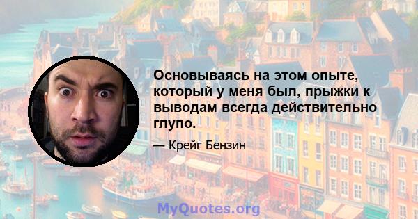 Основываясь на этом опыте, который у меня был, прыжки к выводам всегда действительно глупо.