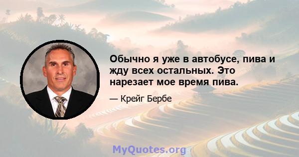 Обычно я уже в автобусе, пива и жду всех остальных. Это нарезает мое время пива.