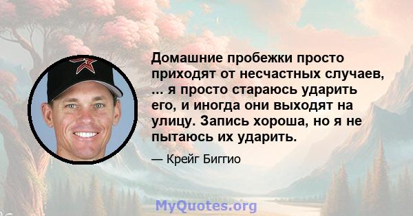 Домашние пробежки просто приходят от несчастных случаев, ... я просто стараюсь ударить его, и иногда они выходят на улицу. Запись хороша, но я не пытаюсь их ударить.