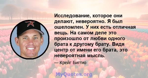 Исследование, которое они делают, невероятно. Я был ошеломлен. У них есть отличная вещь. На самом деле это произошло от любви одного брата к другому брату. Видя центр от имени его брата, это невероятная мысль.