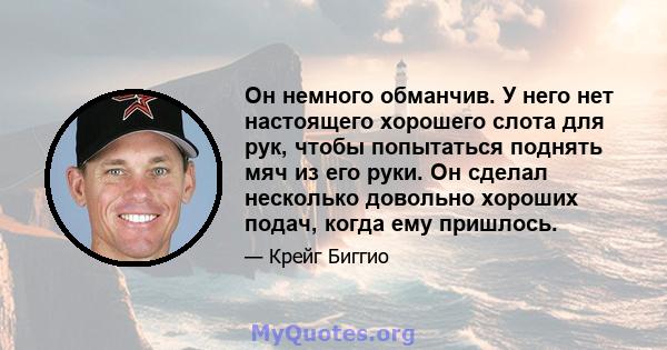 Он немного обманчив. У него нет настоящего хорошего слота для рук, чтобы попытаться поднять мяч из его руки. Он сделал несколько довольно хороших подач, когда ему пришлось.