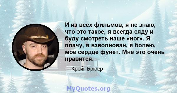 И из всех фильмов, я не знаю, что это такое, я всегда сяду и буду смотреть наше «ног». Я плачу, я взволнован, я болею, мое сердце фунет. Мне это очень нравится.