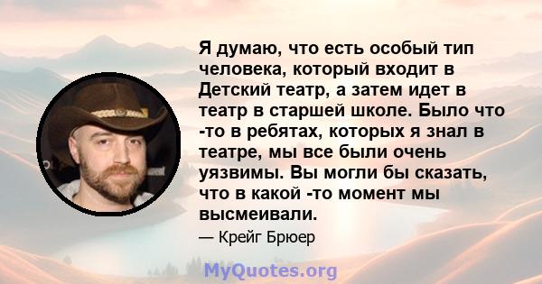 Я думаю, что есть особый тип человека, который входит в Детский театр, а затем идет в театр в старшей школе. Было что -то в ребятах, которых я знал в театре, мы все были очень уязвимы. Вы могли бы сказать, что в какой