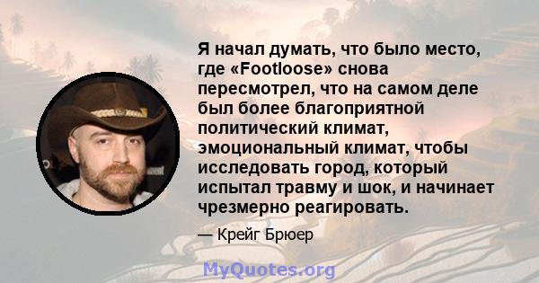 Я начал думать, что было место, где «Footloose» снова пересмотрел, что на самом деле был более благоприятной политический климат, эмоциональный климат, чтобы исследовать город, который испытал травму и шок, и начинает