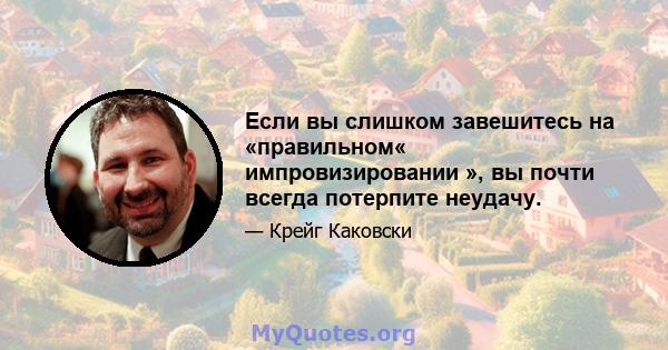 Если вы слишком завешитесь на «правильном« импровизировании », вы почти всегда потерпите неудачу.