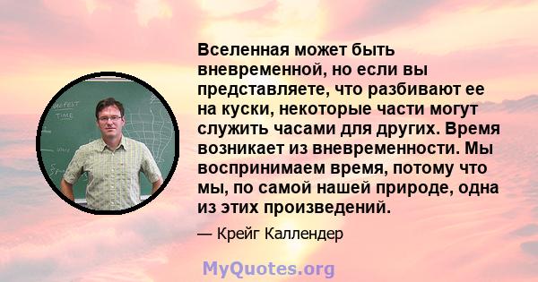 Вселенная может быть вневременной, но если вы представляете, что разбивают ее на куски, некоторые части могут служить часами для других. Время возникает из вневременности. Мы воспринимаем время, потому что мы, по самой