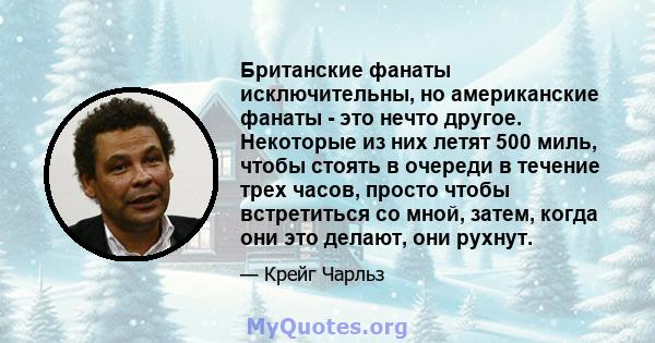 Британские фанаты исключительны, но американские фанаты - это нечто другое. Некоторые из них летят 500 миль, чтобы стоять в очереди в течение трех часов, просто чтобы встретиться со мной, затем, когда они это делают,