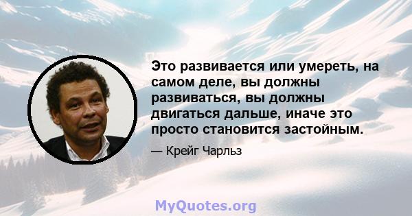 Это развивается или умереть, на самом деле, вы должны развиваться, вы должны двигаться дальше, иначе это просто становится застойным.