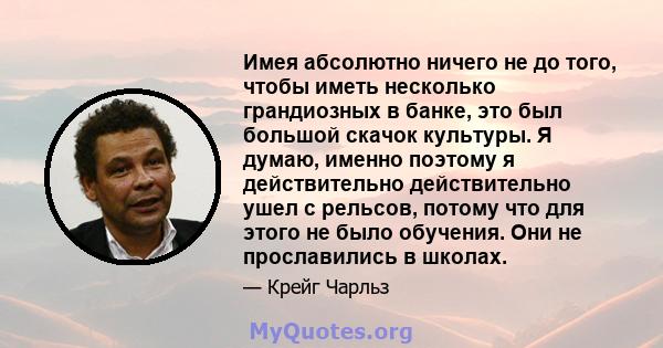 Имея абсолютно ничего не до того, чтобы иметь несколько грандиозных в банке, это был большой скачок культуры. Я думаю, именно поэтому я действительно действительно ушел с рельсов, потому что для этого не было обучения.