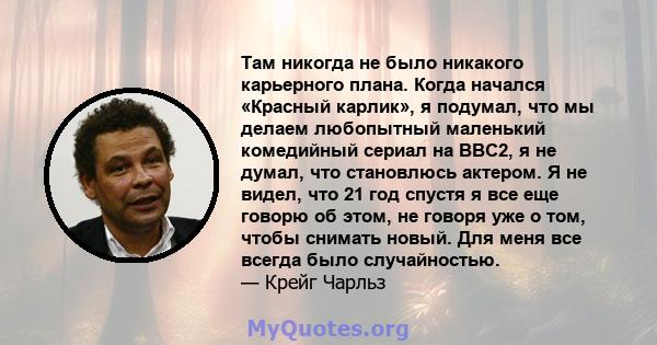 Там никогда не было никакого карьерного плана. Когда начался «Красный карлик», я подумал, что мы делаем любопытный маленький комедийный сериал на BBC2, я не думал, что становлюсь актером. Я не видел, что 21 год спустя я 