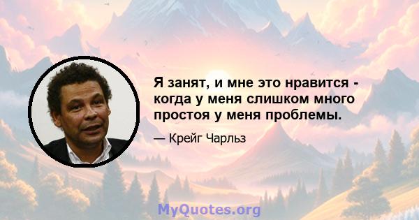 Я занят, и мне это нравится - когда у меня слишком много простоя у меня проблемы.