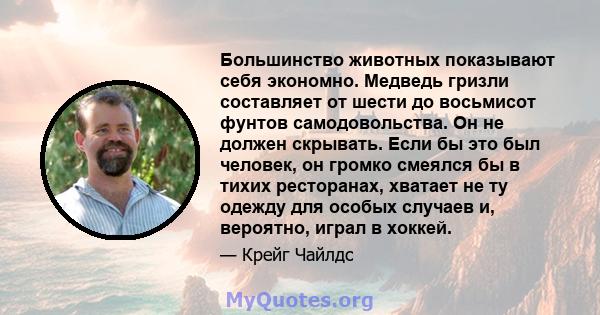 Большинство животных показывают себя экономно. Медведь гризли составляет от шести до восьмисот фунтов самодовольства. Он не должен скрывать. Если бы это был человек, он громко смеялся бы в тихих ресторанах, хватает не