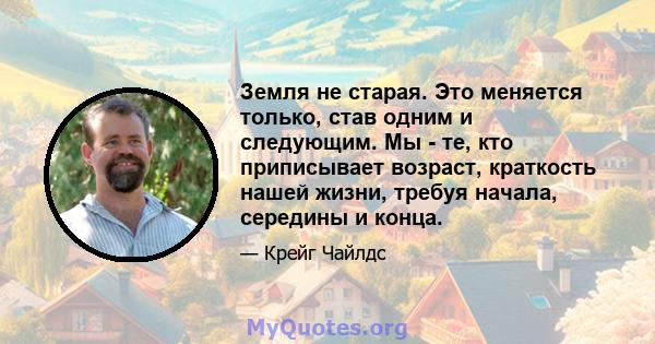 Земля не старая. Это меняется только, став одним и следующим. Мы - те, кто приписывает возраст, краткость нашей жизни, требуя начала, середины и конца.