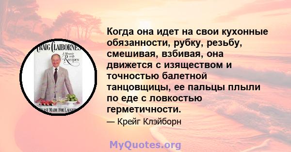 Когда она идет на свои кухонные обязанности, рубку, резьбу, смешивая, взбивая, она движется с изяществом и точностью балетной танцовщицы, ее пальцы плыли по еде с ловкостью герметичности.