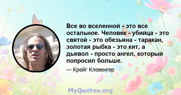 Все во вселенной - это все остальное. Человек - убийца - это святой - это обезьяна - таракан, золотая рыбка - это кит, а дьявол - просто ангел, который попросил больше.