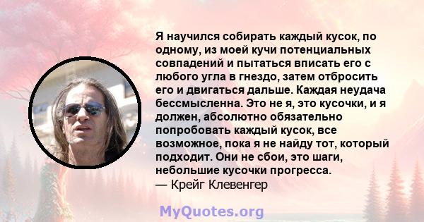 Я научился собирать каждый кусок, по одному, из моей кучи потенциальных совпадений и пытаться вписать его с любого угла в гнездо, затем отбросить его и двигаться дальше. Каждая неудача бессмысленна. Это не я, это