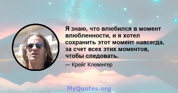 Я знаю, что влюбился в момент влюбленности, и я хотел сохранить этот момент навсегда, за счет всех этих моментов, чтобы следовать.