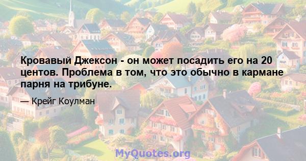 Кровавый Джексон - он может посадить его на 20 центов. Проблема в том, что это обычно в кармане парня на трибуне.