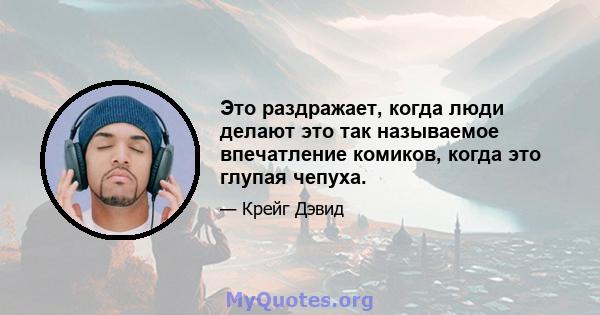 Это раздражает, когда люди делают это так называемое впечатление комиков, когда это глупая чепуха.