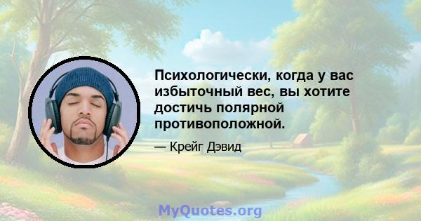 Психологически, когда у вас избыточный вес, вы хотите достичь полярной противоположной.